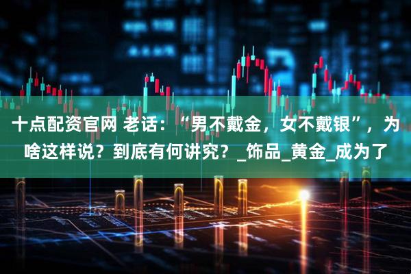 十点配资官网 老话:“男不戴金,女不戴银”,为啥这样说?到底有何讲究?_饰品_黄金_成为了